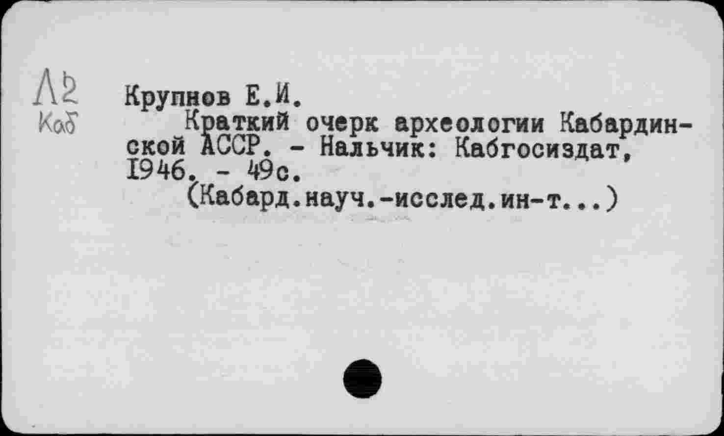 ﻿л&
Крупнов Е.И.
Краткий очерк археологии Кабардинской АССР. - Нальчик: Кабгосиздат, 1946. - 49с.
(Кабард.науч.-исслед.ин-т...)